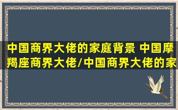 中国商界大佬的家庭背景 中国摩羯座商界大佬/中国商界大佬的家庭背景 中国摩羯座商界大佬-我的网站